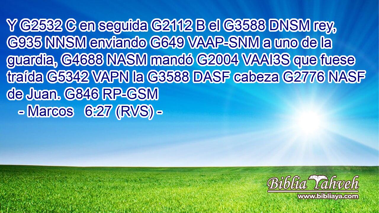 Y G2532 C en seguida G2112 B el G3588 DNSM rey, G935 NNSM enviando G649 VAAP-SNM a uno de la guardia, G4688 NASM mandó G2004 VAAI3S que fuese traída G5342 VAPN la G3588 DASF cabeza G2776 NASF de Juan. G846 RP-GSM 