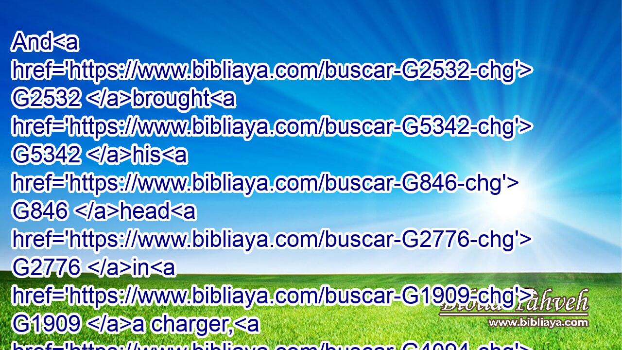 And G2532 brought G5342 his G846 head G2776 in G1909 a charger, G4094 and G2532 gave G1325 it G846 to the G3588 damsel: G2877 and G2532 the G3588 damsel G2877 gave G1325 it G846 to her G848 mother.G3384