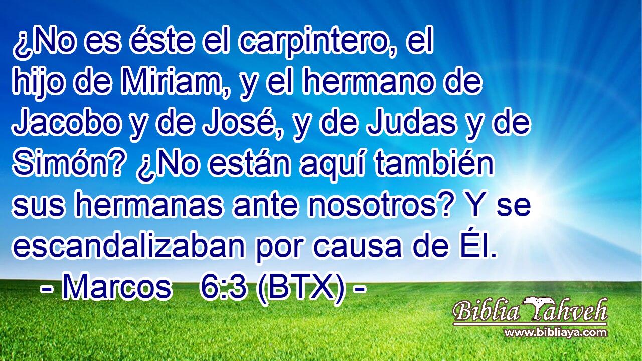 ¿No es éste el carpintero, el hijo de Miriam, y el hermano de Jacobo y de José, y de Judas y de Simón? ¿No están aquí también sus hermanas ante nosotros? Y se escandalizaban por causa de Él.