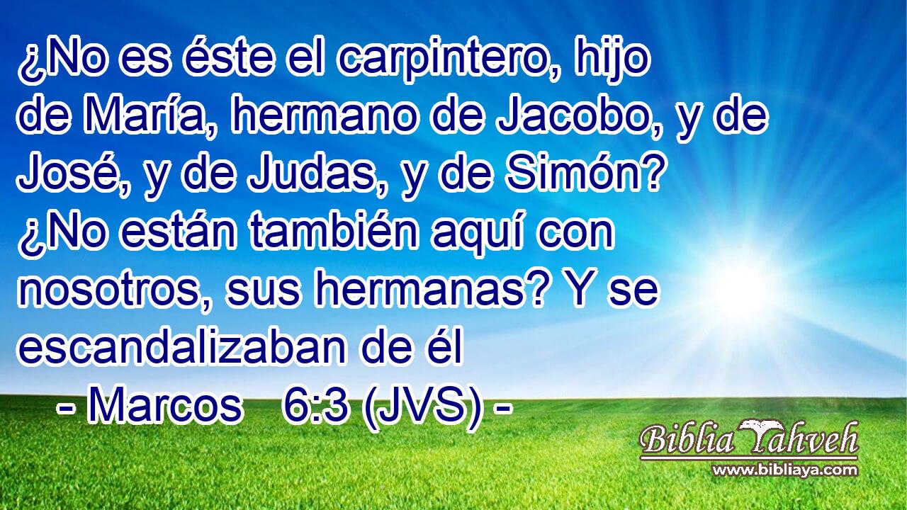 ¿No es éste el carpintero, hijo de María, hermano de Jacobo, y de José, y de Judas, y de Simón? ¿No están también aquí con nosotros, sus hermanas? Y se escandalizaban de él