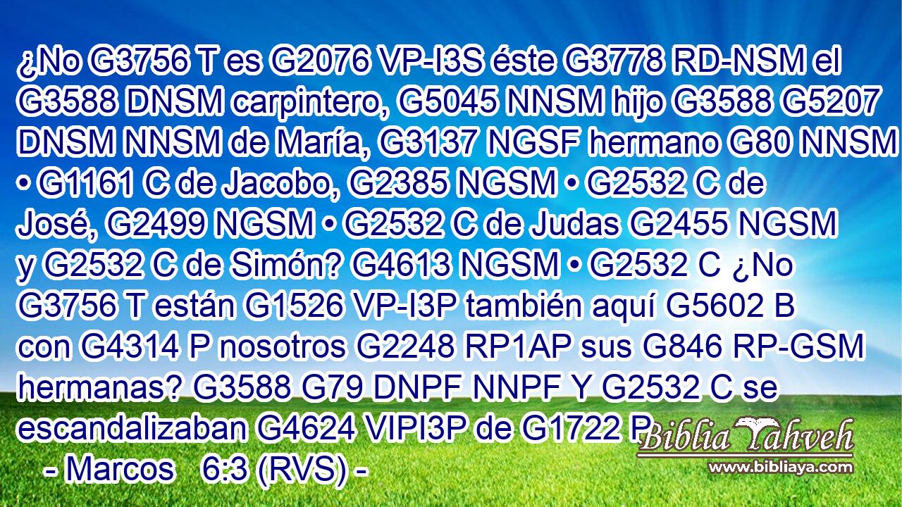 ¿No G3756 T es G2076 VP-I3S éste G3778 RD-NSM el G3588 DNSM carpintero, G5045 NNSM hijo G3588 G5207 DNSM NNSM de María, G3137 NGSF hermano G80 NNSM • G1161 C de Jacobo, G2385 NGSM • G2532 C de José, G2499 NGSM • G2532 C de Judas G2455 NGSM y G2532 C de Simón? G4613 NGSM • G2532 C ¿No G3756 T están G1526 VP-I3P también aquí G5602 B con G4314 P nosotros G2248 RP1AP sus G846 RP-GSM hermanas? G3588 G79 DNPF NNPF Y G2532 C se escandalizaban G4624 VIPI3P de G1722 P 