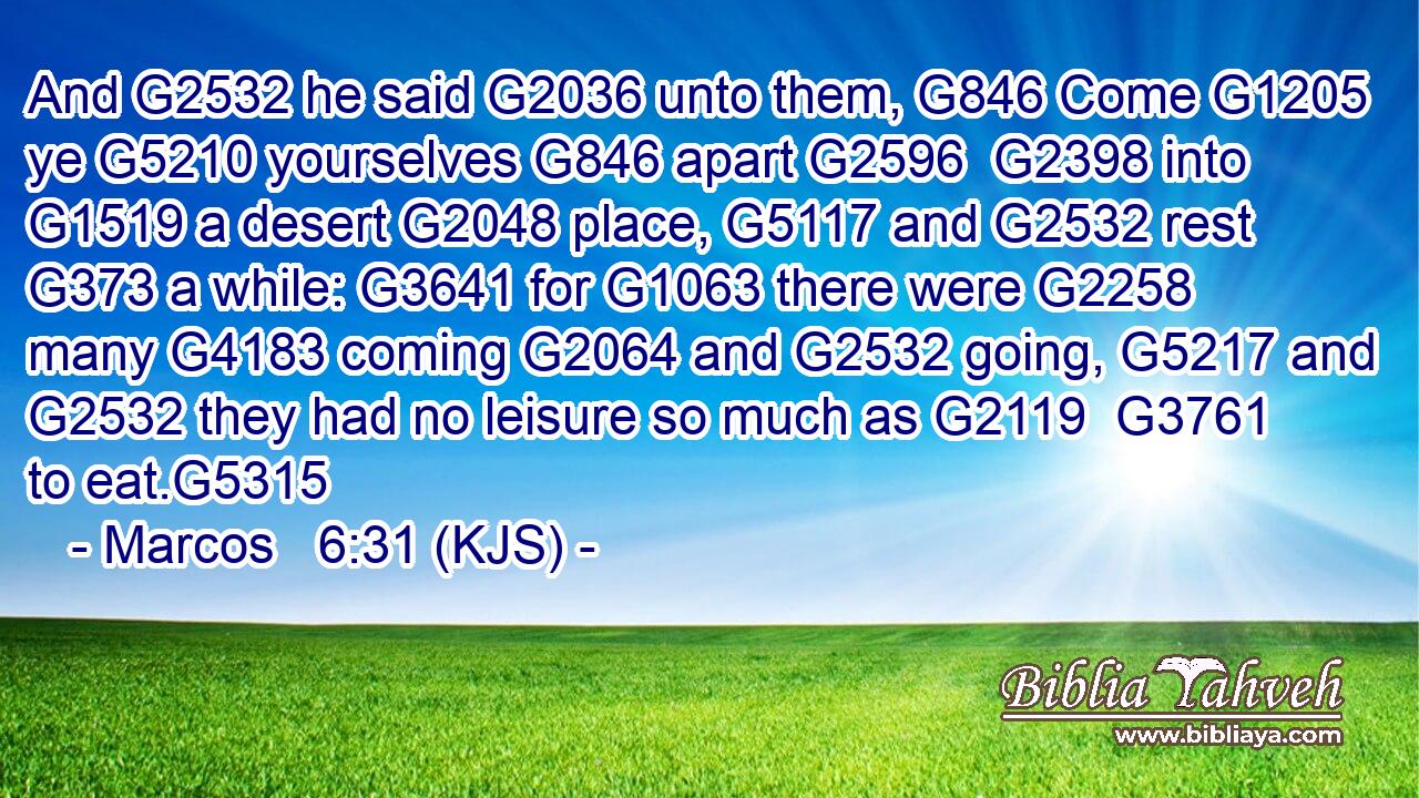 And G2532 he said G2036 unto them, G846 Come G1205 ye G5210 yourselves G846 apart G2596  G2398 into G1519 a desert G2048 place, G5117 and G2532 rest G373 a while: G3641 for G1063 there were G2258 many G4183 coming G2064 and G2532 going, G5217 and G2532 they had no leisure so much as G2119  G3761 to eat.G5315