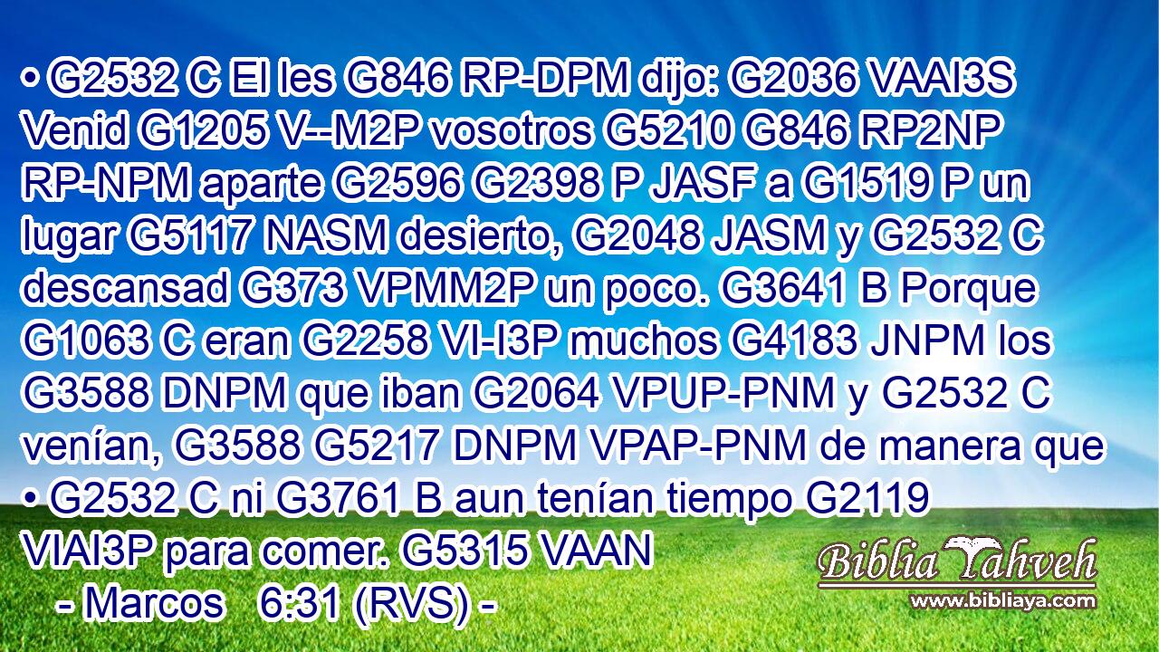 • G2532 C El les G846 RP-DPM dijo: G2036 VAAI3S Venid G1205 V--M2P vosotros G5210 G846 RP2NP RP-NPM aparte G2596 G2398 P JASF a G1519 P un lugar G5117 NASM desierto, G2048 JASM y G2532 C descansad G373 VPMM2P un poco. G3641 B Porque G1063 C eran G2258 VI-I3P muchos G4183 JNPM los G3588 DNPM que iban G2064 VPUP-PNM y G2532 C venían, G3588 G5217 DNPM VPAP-PNM de manera que • G2532 C ni G3761 B aun tenían tiempo G2119 VIAI3P para comer. G5315 VAAN 