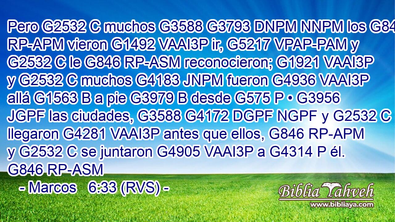 Pero G2532 C muchos G3588 G3793 DNPM NNPM los G846 RP-APM vieron G1492 VAAI3P ir, G5217 VPAP-PAM y G2532 C le G846 RP-ASM reconocieron; G1921 VAAI3P y G2532 C muchos G4183 JNPM fueron G4936 VAAI3P allá G1563 B a pie G3979 B desde G575 P • G3956 JGPF las ciudades, G3588 G4172 DGPF NGPF y G2532 C llegaron G4281 VAAI3P antes que ellos, G846 RP-APM y G2532 C se juntaron G4905 VAAI3P a G4314 P él. G846 RP-ASM 