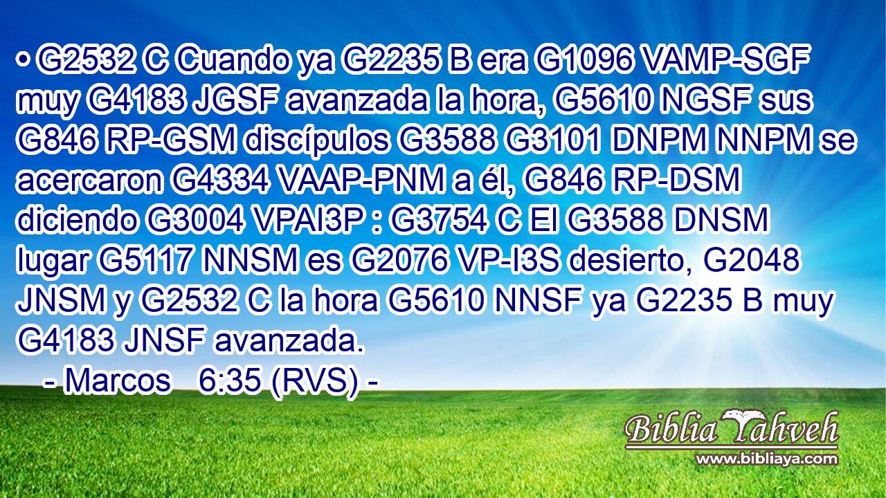 • G2532 C Cuando ya G2235 B era G1096 VAMP-SGF muy G4183 JGSF avanzada la hora, G5610 NGSF sus G846 RP-GSM discípulos G3588 G3101 DNPM NNPM se acercaron G4334 VAAP-PNM a él, G846 RP-DSM diciendo G3004 VPAI3P : G3754 C El G3588 DNSM lugar G5117 NNSM es G2076 VP-I3S desierto, G2048 JNSM y G2532 C la hora G5610 NNSF ya G2235 B muy G4183 JNSF avanzada. 