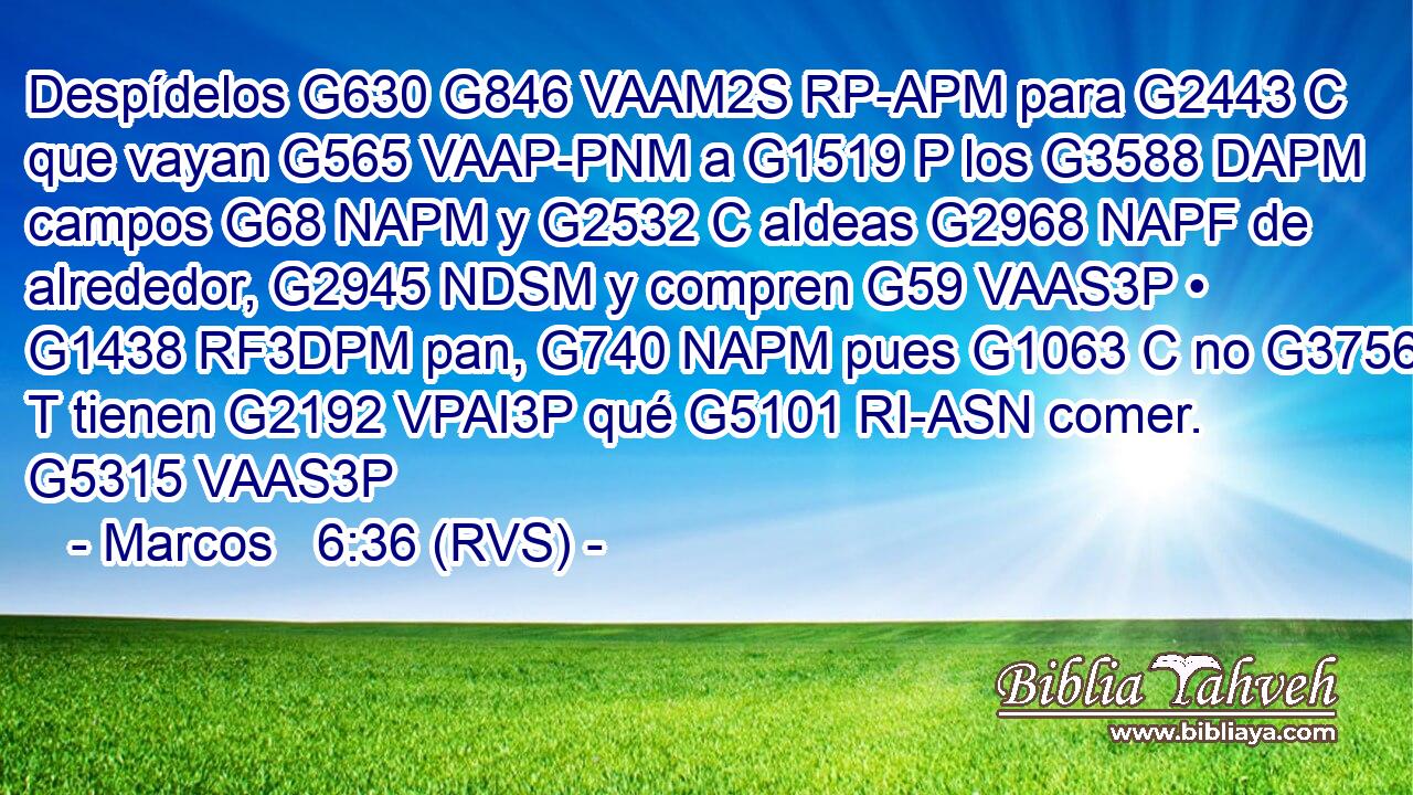 Despídelos G630 G846 VAAM2S RP-APM para G2443 C que vayan G565 VAAP-PNM a G1519 P los G3588 DAPM campos G68 NAPM y G2532 C aldeas G2968 NAPF de alrededor, G2945 NDSM y compren G59 VAAS3P • G1438 RF3DPM pan, G740 NAPM pues G1063 C no G3756 T tienen G2192 VPAI3P qué G5101 RI-ASN comer. G5315 VAAS3P 