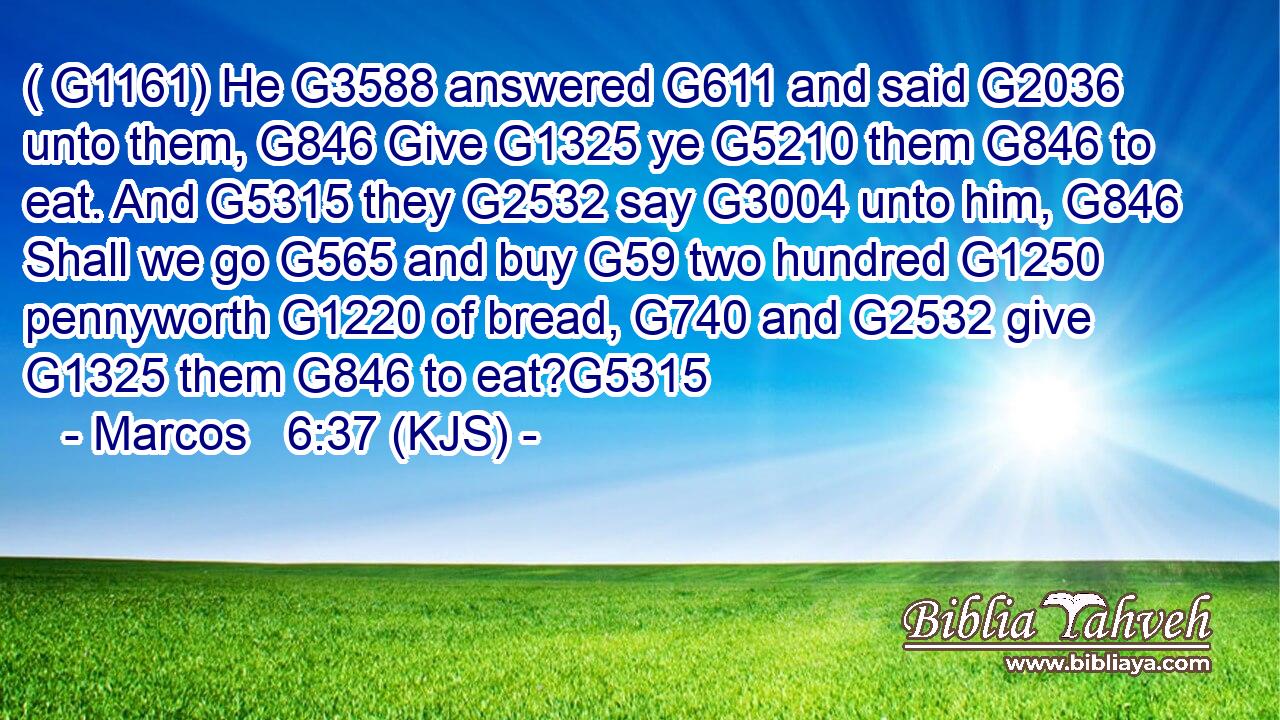 ( G1161) He G3588 answered G611 and said G2036 unto them, G846 Give G1325 ye G5210 them G846 to eat. And G5315 they G2532 say G3004 unto him, G846 Shall we go G565 and buy G59 two hundred G1250 pennyworth G1220 of bread, G740 and G2532 give G1325 them G846 to eat?G5315