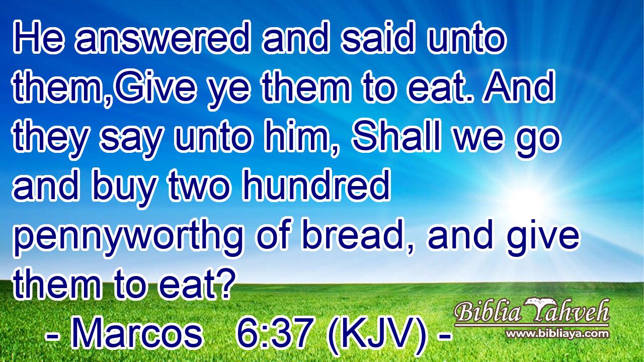 He answered and said unto them,Give ye them to eat. And they say unto him, Shall we go and buy two hundred pennyworthg of bread, and give them to eat?