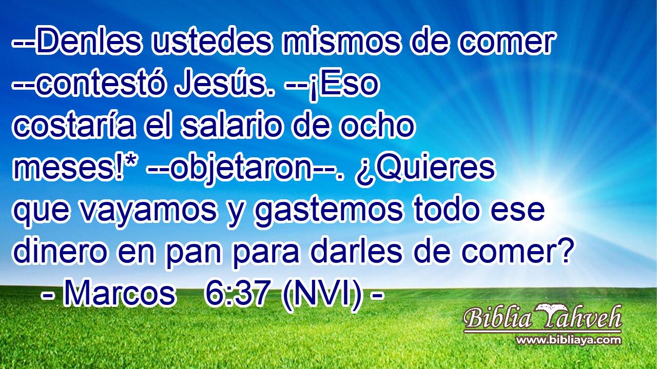  --Denles ustedes mismos de comer --contestó Jesús. --¡Eso costaría el salario de ocho meses!* --objetaron--. ¿Quieres que vayamos y gastemos todo ese dinero en pan para darles de comer? 