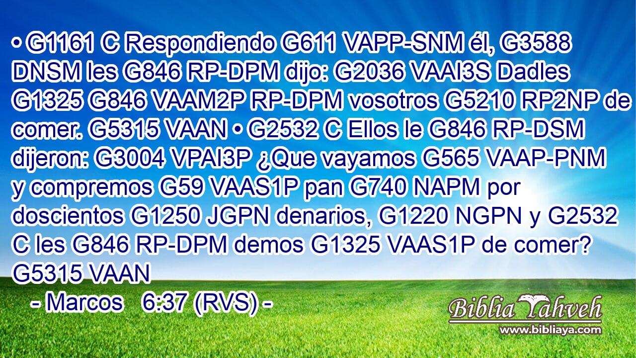 • G1161 C Respondiendo G611 VAPP-SNM él, G3588 DNSM les G846 RP-DPM dijo: G2036 VAAI3S Dadles G1325 G846 VAAM2P RP-DPM vosotros G5210 RP2NP de comer. G5315 VAAN • G2532 C Ellos le G846 RP-DSM dijeron: G3004 VPAI3P ¿Que vayamos G565 VAAP-PNM y compremos G59 VAAS1P pan G740 NAPM por doscientos G1250 JGPN denarios, G1220 NGPN y G2532 C les G846 RP-DPM demos G1325 VAAS1P de comer? G5315 VAAN 