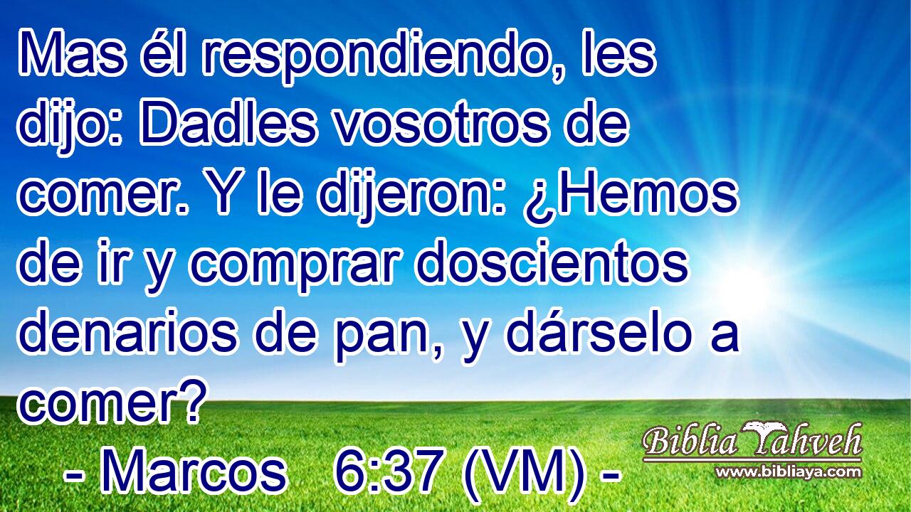  Mas él respondiendo, les dijo: Dadles vosotros de comer. Y le dijeron: ¿Hemos de ir y comprar doscientos denarios de pan, y dárselo a comer? 