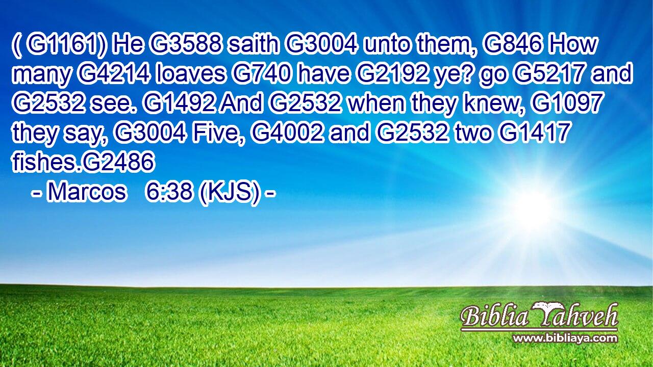 ( G1161) He G3588 saith G3004 unto them, G846 How many G4214 loaves G740 have G2192 ye? go G5217 and G2532 see. G1492 And G2532 when they knew, G1097 they say, G3004 Five, G4002 and G2532 two G1417 fishes.G2486