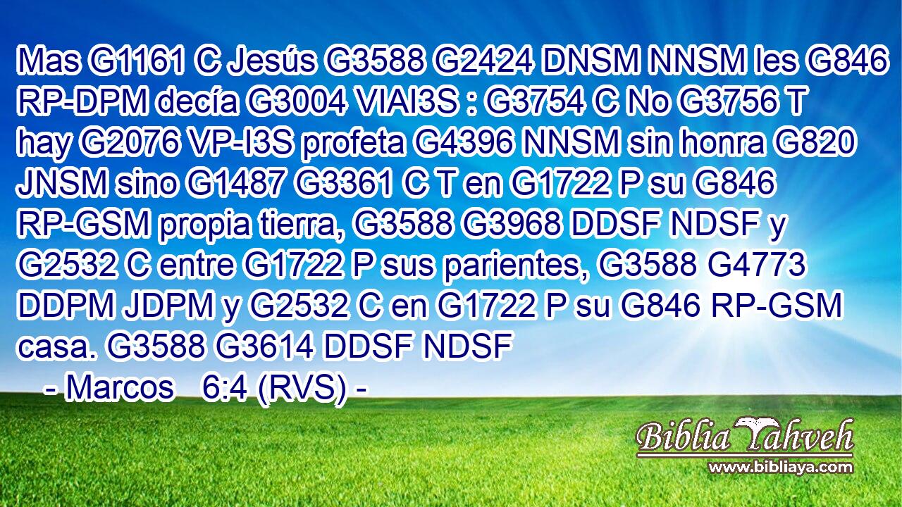 Mas G1161 C Jesús G3588 G2424 DNSM NNSM les G846 RP-DPM decía G3004 VIAI3S : G3754 C No G3756 T hay G2076 VP-I3S profeta G4396 NNSM sin honra G820 JNSM sino G1487 G3361 C T en G1722 P su G846 RP-GSM propia tierra, G3588 G3968 DDSF NDSF y G2532 C entre G1722 P sus parientes, G3588 G4773 DDPM JDPM y G2532 C en G1722 P su G846 RP-GSM casa. G3588 G3614 DDSF NDSF 