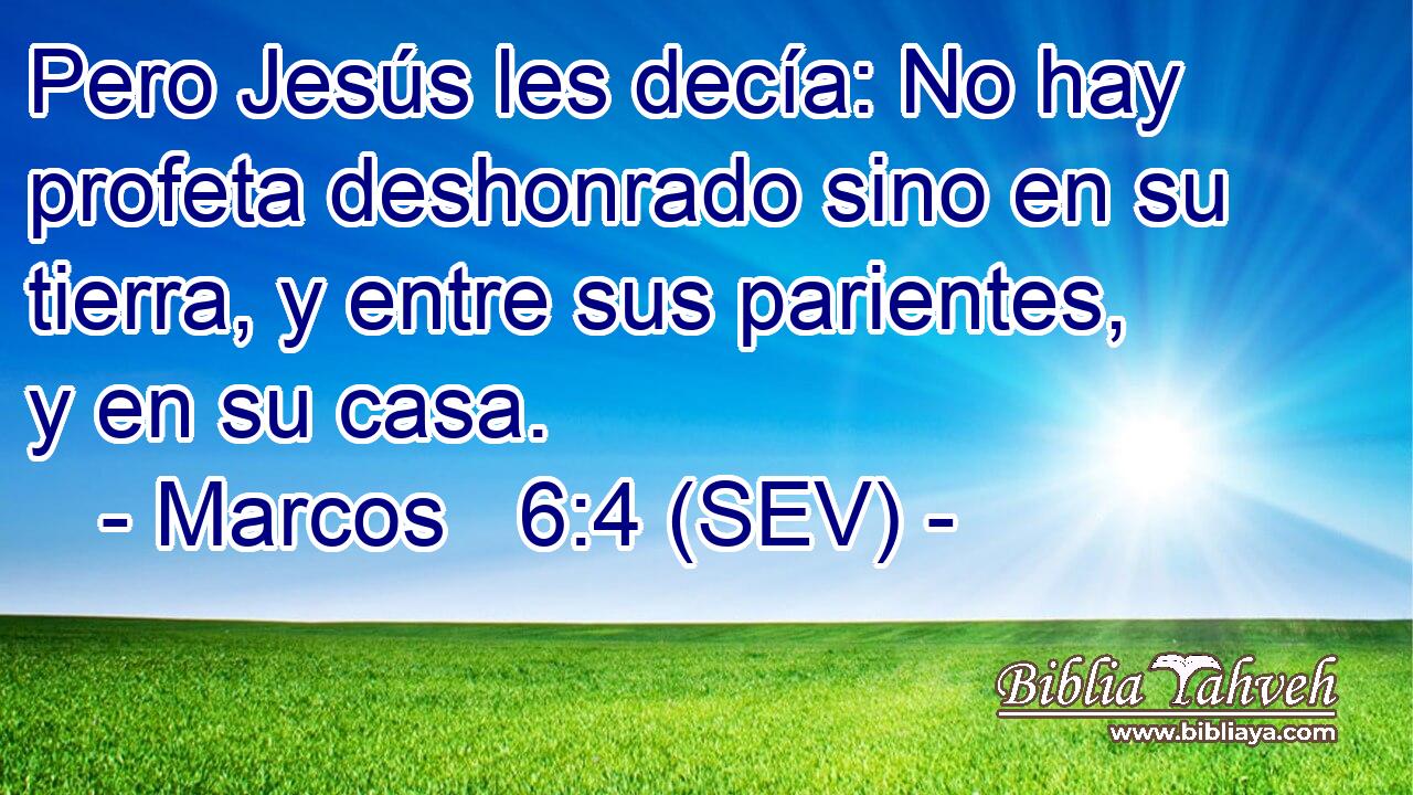 Pero Jesús les decía: No hay profeta deshonrado sino en su tierra, y entre sus parientes, y en su casa.