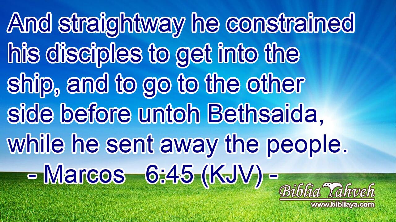And straightway he constrained his disciples to get into the ship, and to go to the other side before untoh Bethsaida, while he sent away the people.
