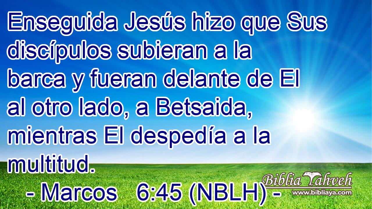  Enseguida Jesús hizo que Sus discípulos subieran a la barca y fueran delante de El al otro lado, a Betsaida, mientras El despedía a la multitud. 