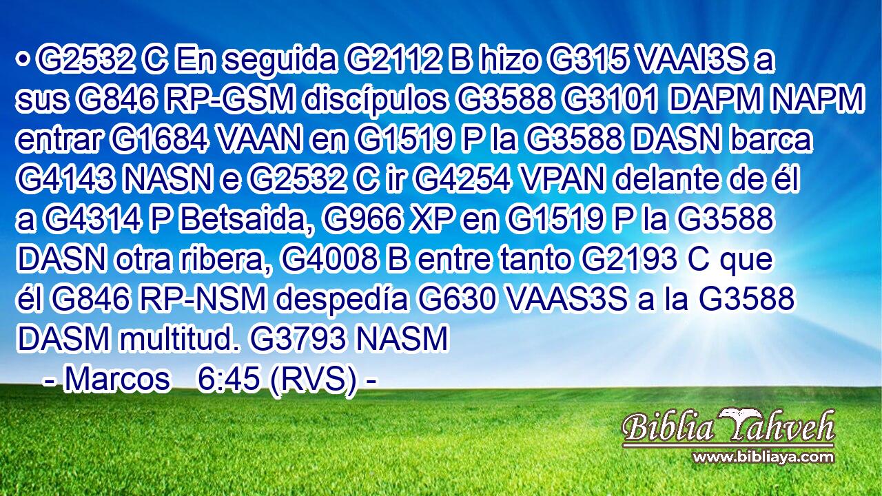 • G2532 C En seguida G2112 B hizo G315 VAAI3S a sus G846 RP-GSM discípulos G3588 G3101 DAPM NAPM entrar G1684 VAAN en G1519 P la G3588 DASN barca G4143 NASN e G2532 C ir G4254 VPAN delante de él a G4314 P Betsaida, G966 XP en G1519 P la G3588 DASN otra ribera, G4008 B entre tanto G2193 C que él G846 RP-NSM despedía G630 VAAS3S a la G3588 DASM multitud. G3793 NASM 