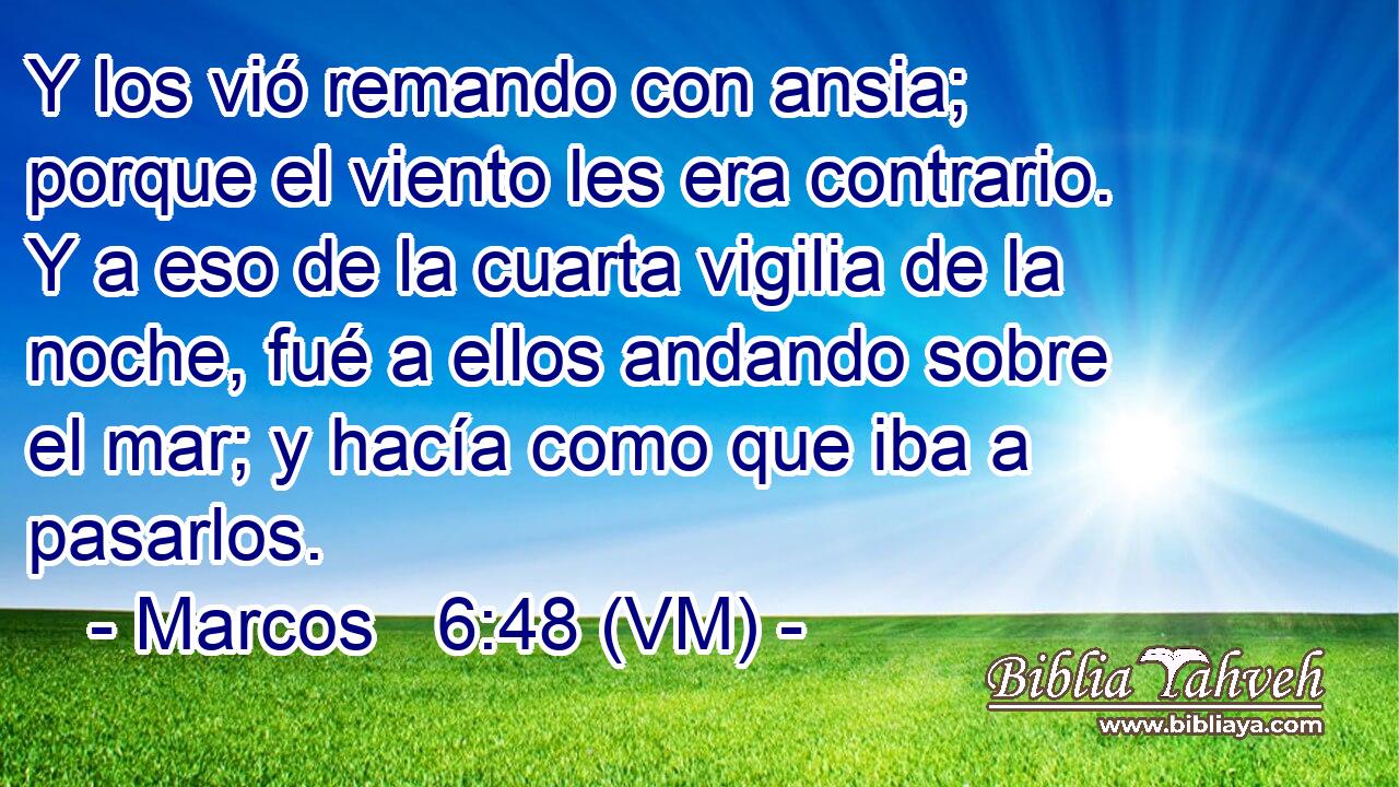  Y los vió remando con ansia; porque el viento les era contrario. Y a eso de la cuarta vigilia de la noche, fué a ellos andando sobre el mar; y hacía como que iba a pasarlos. 