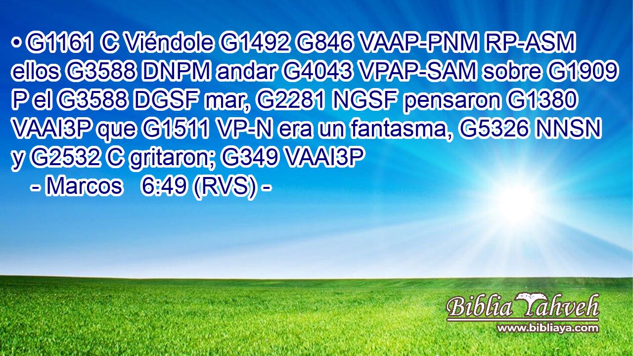• G1161 C Viéndole G1492 G846 VAAP-PNM RP-ASM ellos G3588 DNPM andar G4043 VPAP-SAM sobre G1909 P el G3588 DGSF mar, G2281 NGSF pensaron G1380 VAAI3P que G1511 VP-N era un fantasma, G5326 NNSN y G2532 C gritaron; G349 VAAI3P 