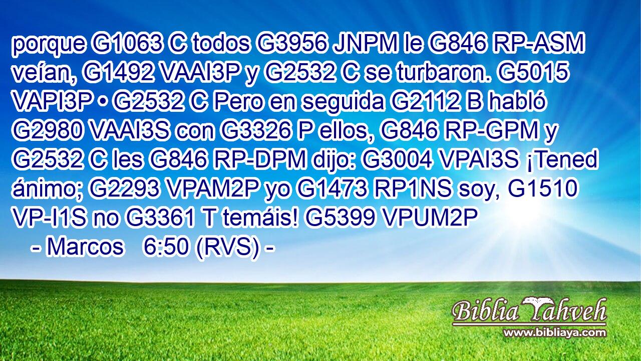porque G1063 C todos G3956 JNPM le G846 RP-ASM veían, G1492 VAAI3P y G2532 C se turbaron. G5015 VAPI3P • G2532 C Pero en seguida G2112 B habló G2980 VAAI3S con G3326 P ellos, G846 RP-GPM y G2532 C les G846 RP-DPM dijo: G3004 VPAI3S ¡Tened ánimo; G2293 VPAM2P yo G1473 RP1NS soy, G1510 VP-I1S no G3361 T temáis! G5399 VPUM2P 