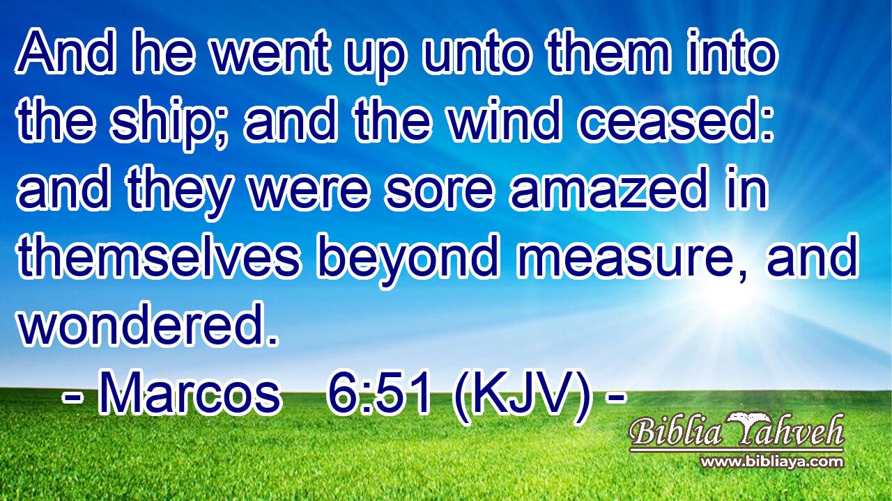 And he went up unto them into the ship; and the wind ceased: and they were sore amazed in themselves beyond measure, and wondered.