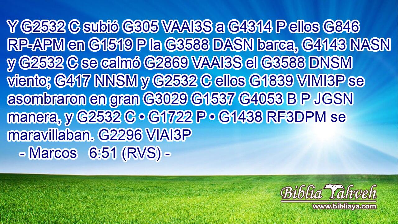 Y G2532 C subió G305 VAAI3S a G4314 P ellos G846 RP-APM en G1519 P la G3588 DASN barca, G4143 NASN y G2532 C se calmó G2869 VAAI3S el G3588 DNSM viento; G417 NNSM y G2532 C ellos G1839 VIMI3P se asombraron en gran G3029 G1537 G4053 B P JGSN manera, y G2532 C • G1722 P • G1438 RF3DPM se maravillaban. G2296 VIAI3P 