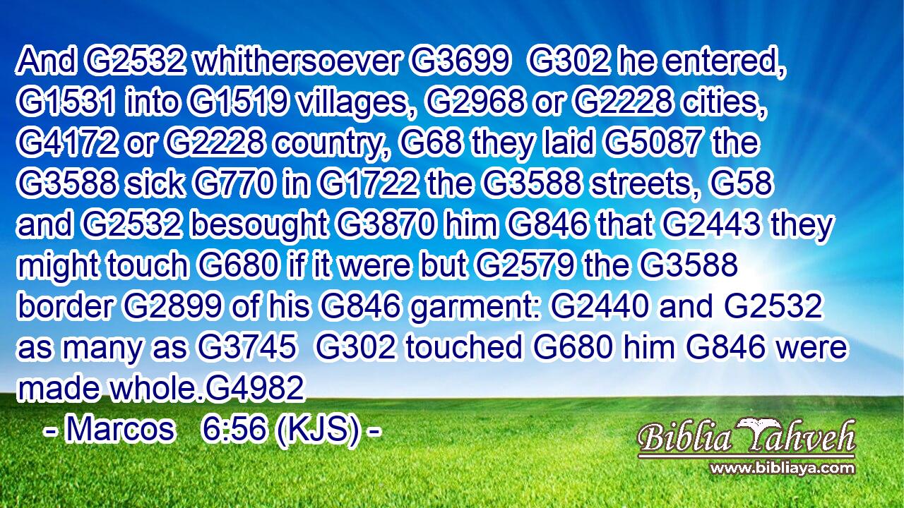 And G2532 whithersoever G3699  G302 he entered, G1531 into G1519 villages, G2968 or G2228 cities, G4172 or G2228 country, G68 they laid G5087 the G3588 sick G770 in G1722 the G3588 streets, G58 and G2532 besought G3870 him G846 that G2443 they might touch G680 if it were but G2579 the G3588 border G2899 of his G846 garment: G2440 and G2532 as many as G3745  G302 touched G680 him G846 were made whole.G4982