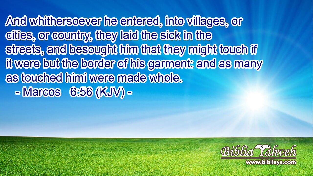 And whithersoever he entered, into villages, or cities, or country, they laid the sick in the streets, and besought him that they might touch if it were but the border of his garment: and as many as touched himi were made whole.