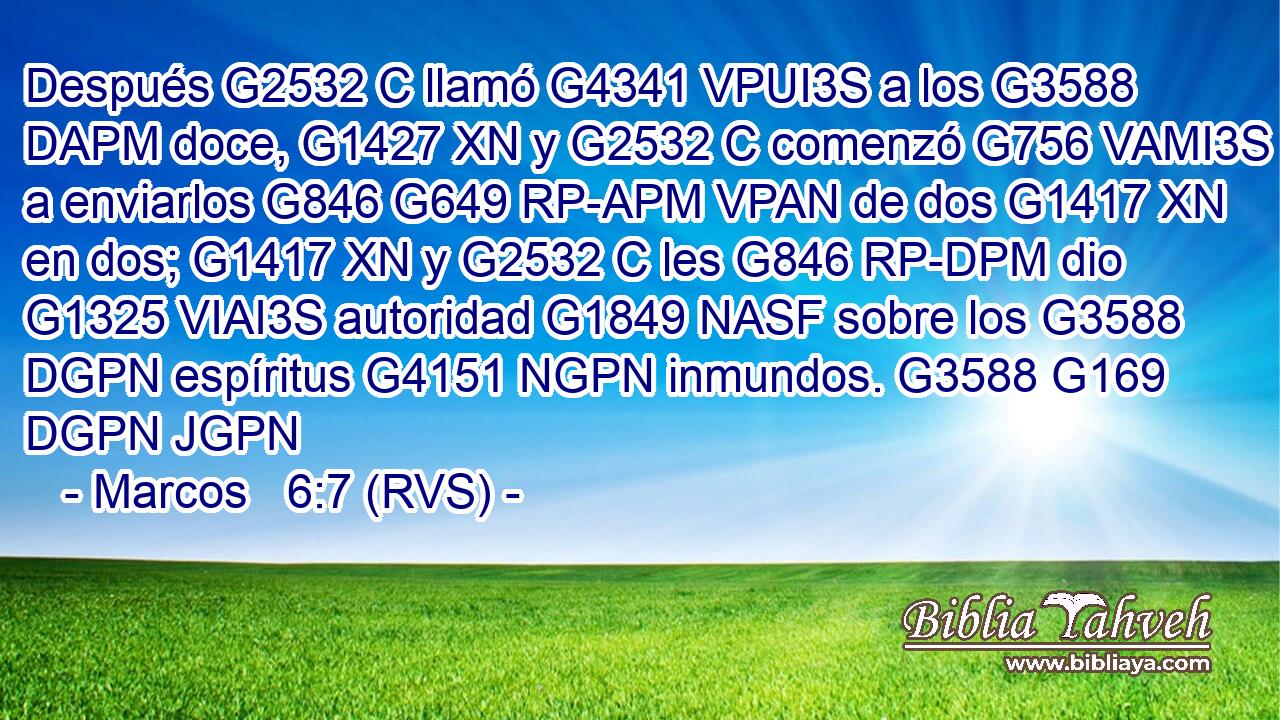 Después G2532 C llamó G4341 VPUI3S a los G3588 DAPM doce, G1427 XN y G2532 C comenzó G756 VAMI3S a enviarlos G846 G649 RP-APM VPAN de dos G1417 XN en dos; G1417 XN y G2532 C les G846 RP-DPM dio G1325 VIAI3S autoridad G1849 NASF sobre los G3588 DGPN espíritus G4151 NGPN inmundos. G3588 G169 DGPN JGPN 