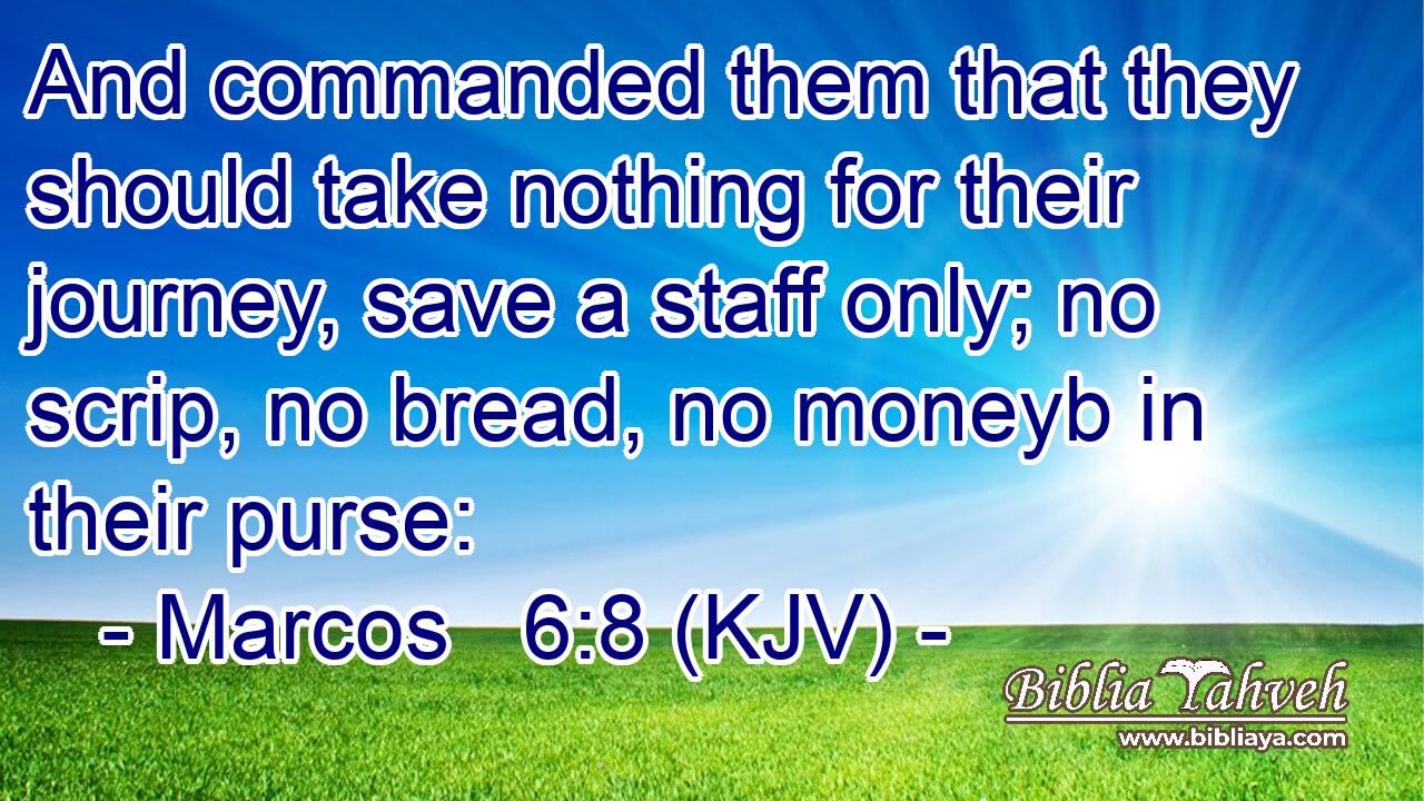 And commanded them that they should take nothing for their journey, save a staff only; no scrip, no bread, no moneyb in their purse:
