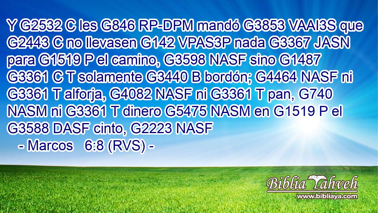 Y G2532 C les G846 RP-DPM mandó G3853 VAAI3S que G2443 C no llevasen G142 VPAS3P nada G3367 JASN para G1519 P el camino, G3598 NASF sino G1487 G3361 C T solamente G3440 B bordón; G4464 NASF ni G3361 T alforja, G4082 NASF ni G3361 T pan, G740 NASM ni G3361 T dinero G5475 NASM en G1519 P el G3588 DASF cinto, G2223 NASF 