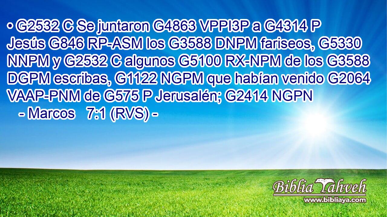 • G2532 C Se juntaron G4863 VPPI3P a G4314 P Jesús G846 RP-ASM los G3588 DNPM fariseos, G5330 NNPM y G2532 C algunos G5100 RX-NPM de los G3588 DGPM escribas, G1122 NGPM que habían venido G2064 VAAP-PNM de G575 P Jerusalén; G2414 NGPN 
