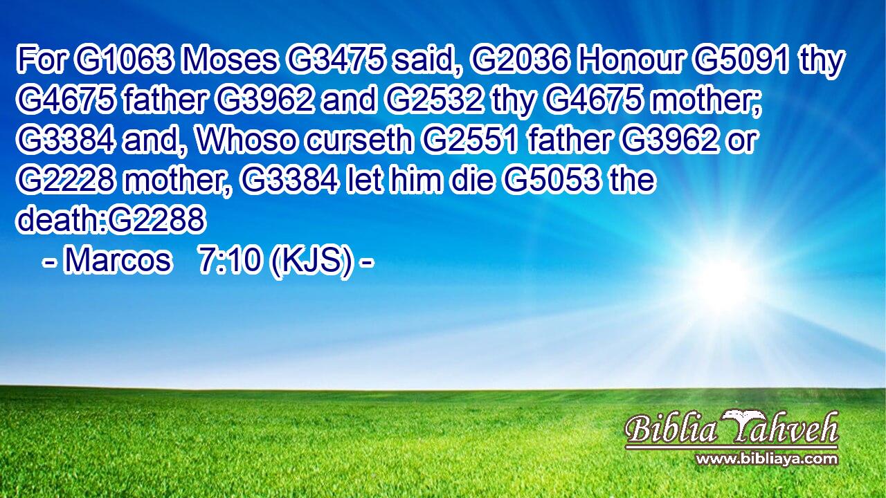 For G1063 Moses G3475 said, G2036 Honour G5091 thy G4675 father G3962 and G2532 thy G4675 mother; G3384 and, Whoso curseth G2551 father G3962 or G2228 mother, G3384 let him die G5053 the death:G2288
