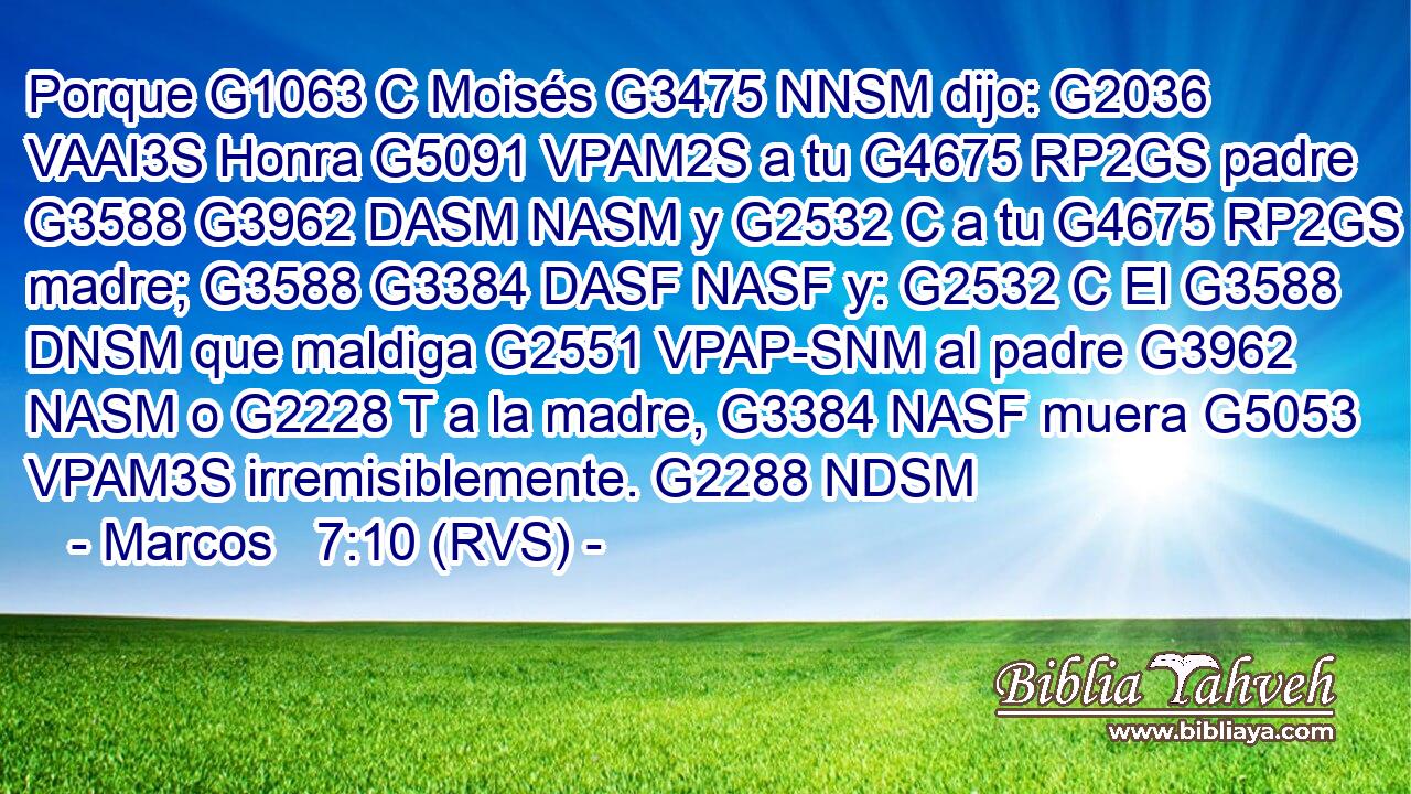 Porque G1063 C Moisés G3475 NNSM dijo: G2036 VAAI3S Honra G5091 VPAM2S a tu G4675 RP2GS padre G3588 G3962 DASM NASM y G2532 C a tu G4675 RP2GS madre; G3588 G3384 DASF NASF y: G2532 C El G3588 DNSM que maldiga G2551 VPAP-SNM al padre G3962 NASM o G2228 T a la madre, G3384 NASF muera G5053 VPAM3S irremisiblemente. G2288 NDSM 