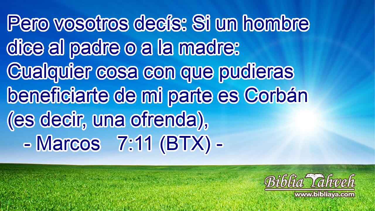 Pero vosotros decís: Si un hombre dice al padre o a la madre: Cualquier cosa con que pudieras beneficiarte de mi parte es Corbán (es decir, una ofrenda),
