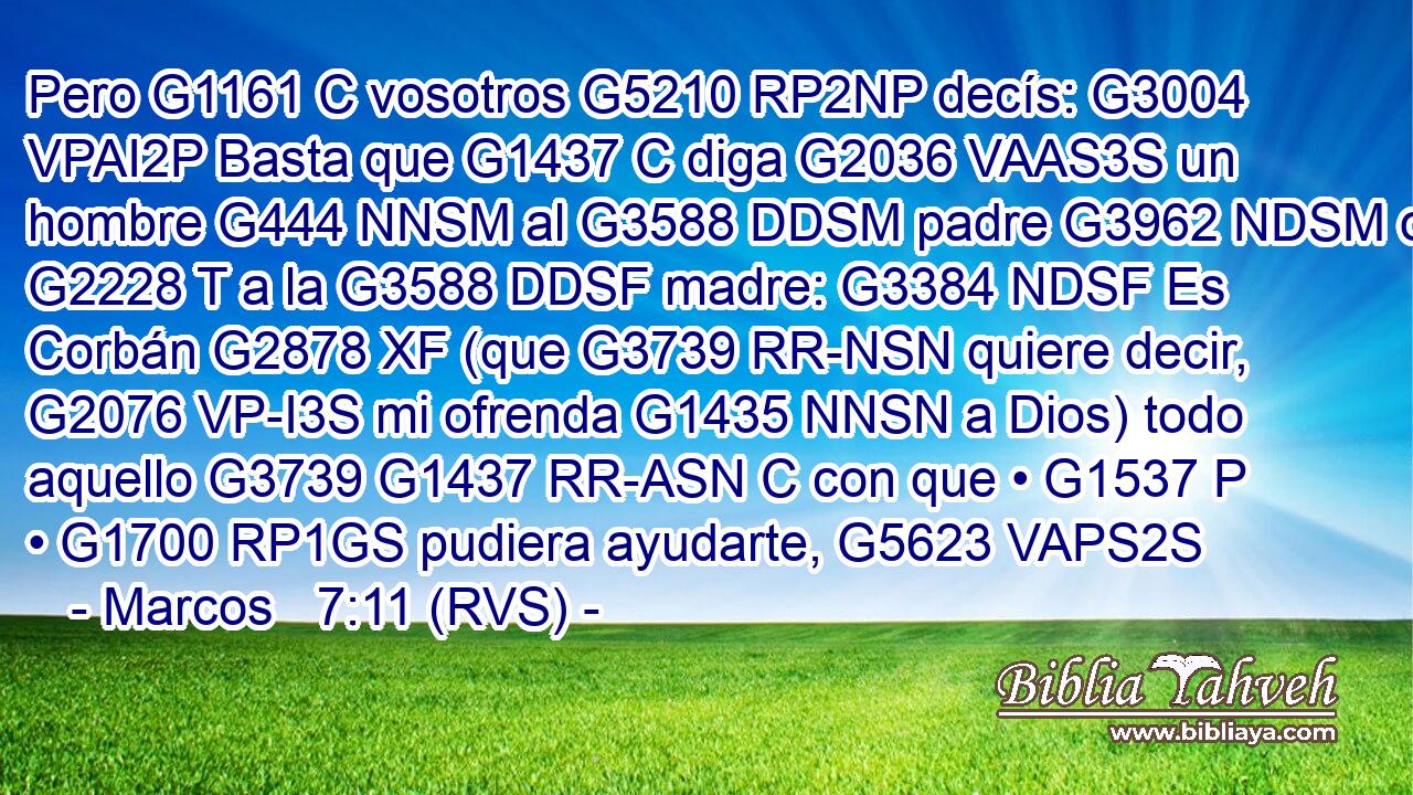Pero G1161 C vosotros G5210 RP2NP decís: G3004 VPAI2P Basta que G1437 C diga G2036 VAAS3S un hombre G444 NNSM al G3588 DDSM padre G3962 NDSM o G2228 T a la G3588 DDSF madre: G3384 NDSF Es Corbán G2878 XF (que G3739 RR-NSN quiere decir, G2076 VP-I3S mi ofrenda G1435 NNSN a Dios) todo aquello G3739 G1437 RR-ASN C con que • G1537 P • G1700 RP1GS pudiera ayudarte, G5623 VAPS2S 