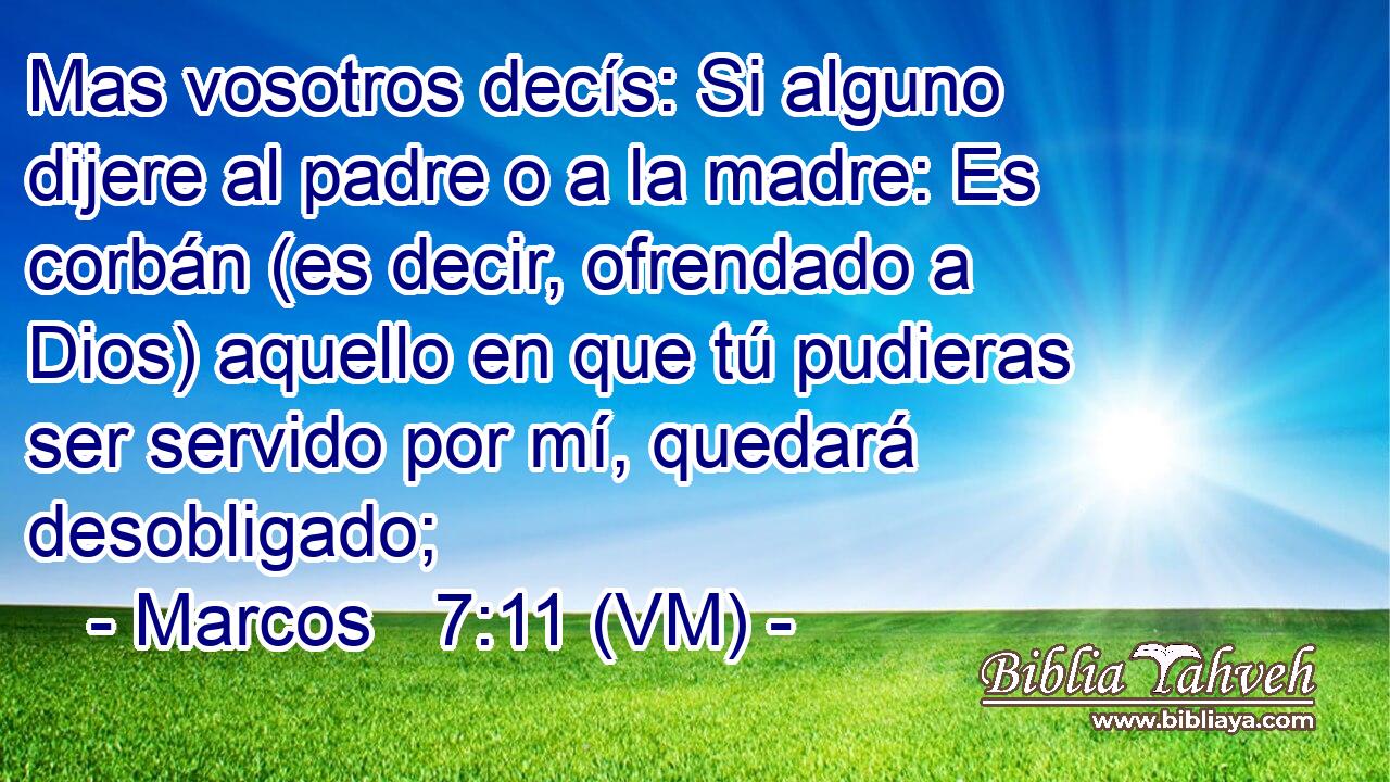  Mas vosotros decís: Si alguno dijere al padre o a la madre: Es corbán (es decir, ofrendado a Dios) aquello en que tú pudieras ser servido por mí, quedará desobligado; 