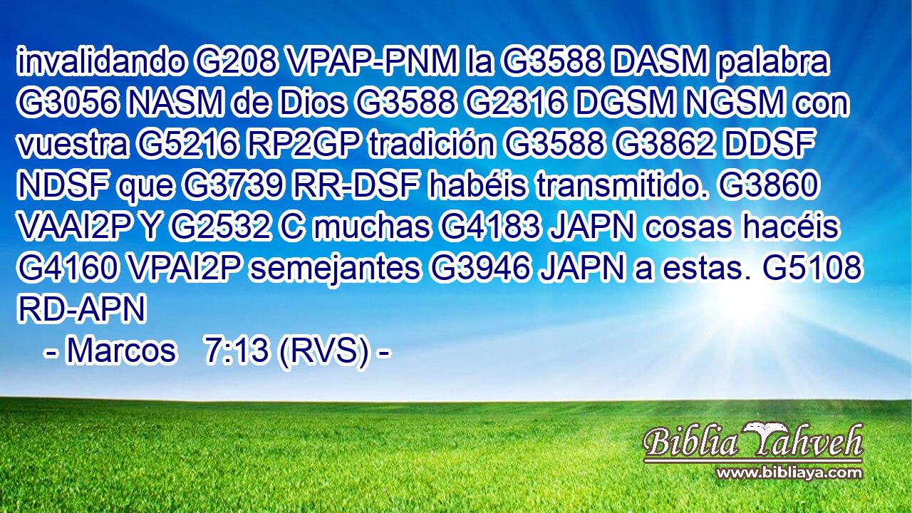 invalidando G208 VPAP-PNM la G3588 DASM palabra G3056 NASM de Dios G3588 G2316 DGSM NGSM con vuestra G5216 RP2GP tradición G3588 G3862 DDSF NDSF que G3739 RR-DSF habéis transmitido. G3860 VAAI2P Y G2532 C muchas G4183 JAPN cosas hacéis G4160 VPAI2P semejantes G3946 JAPN a estas. G5108 RD-APN 