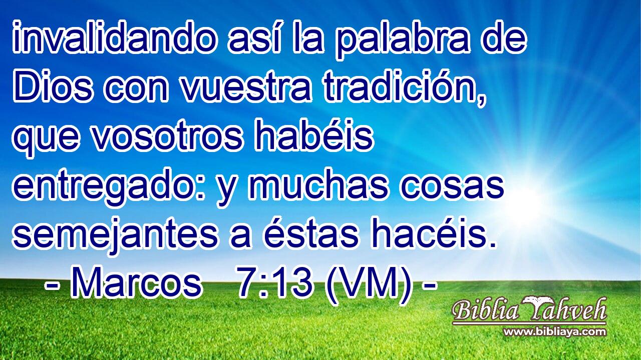  invalidando así la palabra de Dios con vuestra tradición, que vosotros habéis entregado: y muchas cosas semejantes a éstas hacéis. 