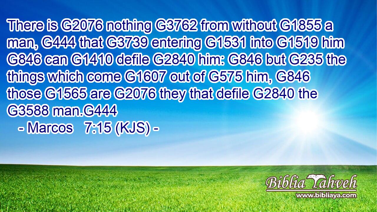 There is G2076 nothing G3762 from without G1855 a man, G444 that G3739 entering G1531 into G1519 him G846 can G1410 defile G2840 him: G846 but G235 the things which come G1607 out of G575 him, G846 those G1565 are G2076 they that defile G2840 the G3588 man.G444