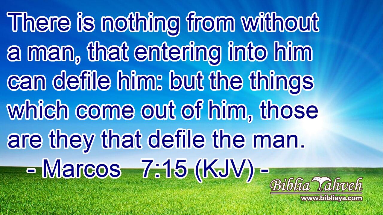 There is nothing from without a man, that entering into him can defile him: but the things which come out of him, those are they that defile the man.