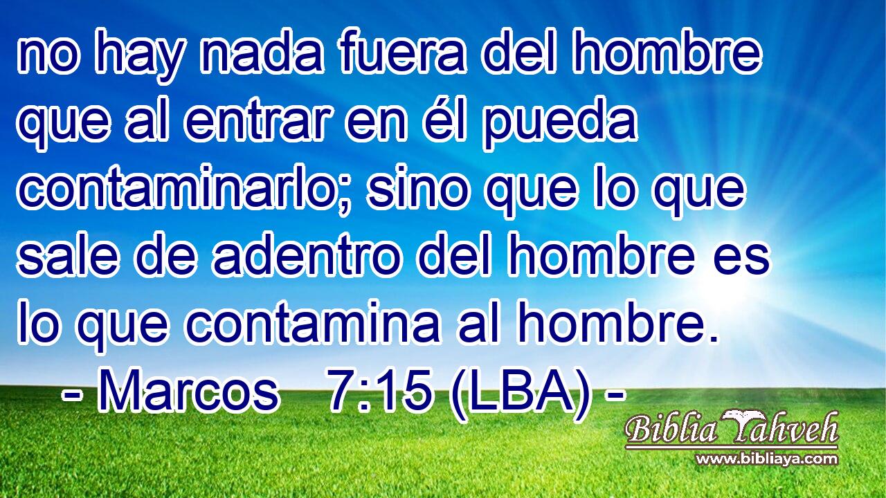 no hay nada fuera del hombre que al entrar en él pueda contaminarlo; sino que lo que sale de adentro del hombre es lo que contamina al hombre.