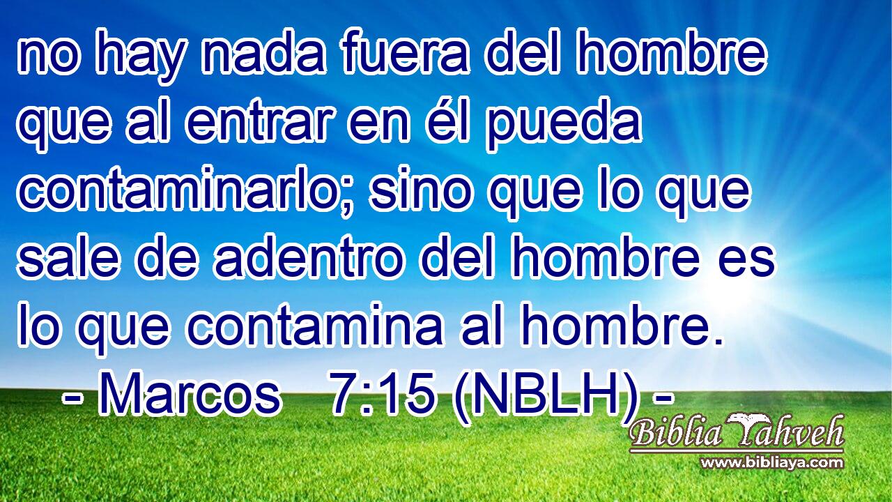  no hay nada fuera del hombre que al entrar en él pueda contaminarlo; sino que lo que sale de adentro del hombre es lo que contamina al hombre. 