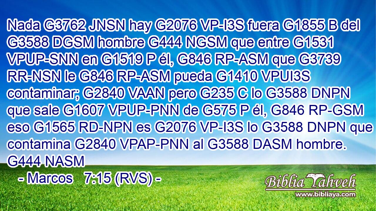 Nada G3762 JNSN hay G2076 VP-I3S fuera G1855 B del G3588 DGSM hombre G444 NGSM que entre G1531 VPUP-SNN en G1519 P él, G846 RP-ASM que G3739 RR-NSN le G846 RP-ASM pueda G1410 VPUI3S contaminar; G2840 VAAN pero G235 C lo G3588 DNPN que sale G1607 VPUP-PNN de G575 P él, G846 RP-GSM eso G1565 RD-NPN es G2076 VP-I3S lo G3588 DNPN que contamina G2840 VPAP-PNN al G3588 DASM hombre. G444 NASM 