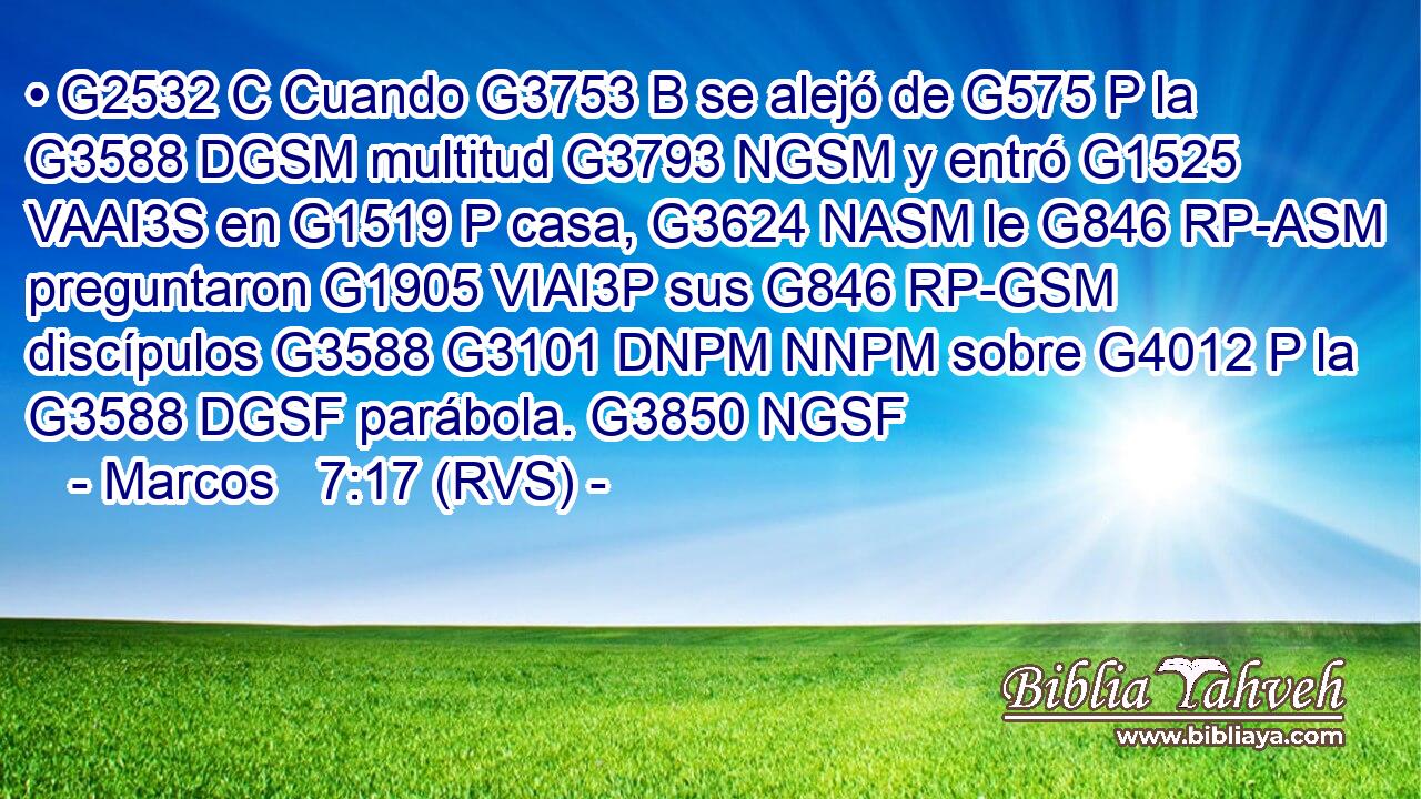 • G2532 C Cuando G3753 B se alejó de G575 P la G3588 DGSM multitud G3793 NGSM y entró G1525 VAAI3S en G1519 P casa, G3624 NASM le G846 RP-ASM preguntaron G1905 VIAI3P sus G846 RP-GSM discípulos G3588 G3101 DNPM NNPM sobre G4012 P la G3588 DGSF parábola. G3850 NGSF 