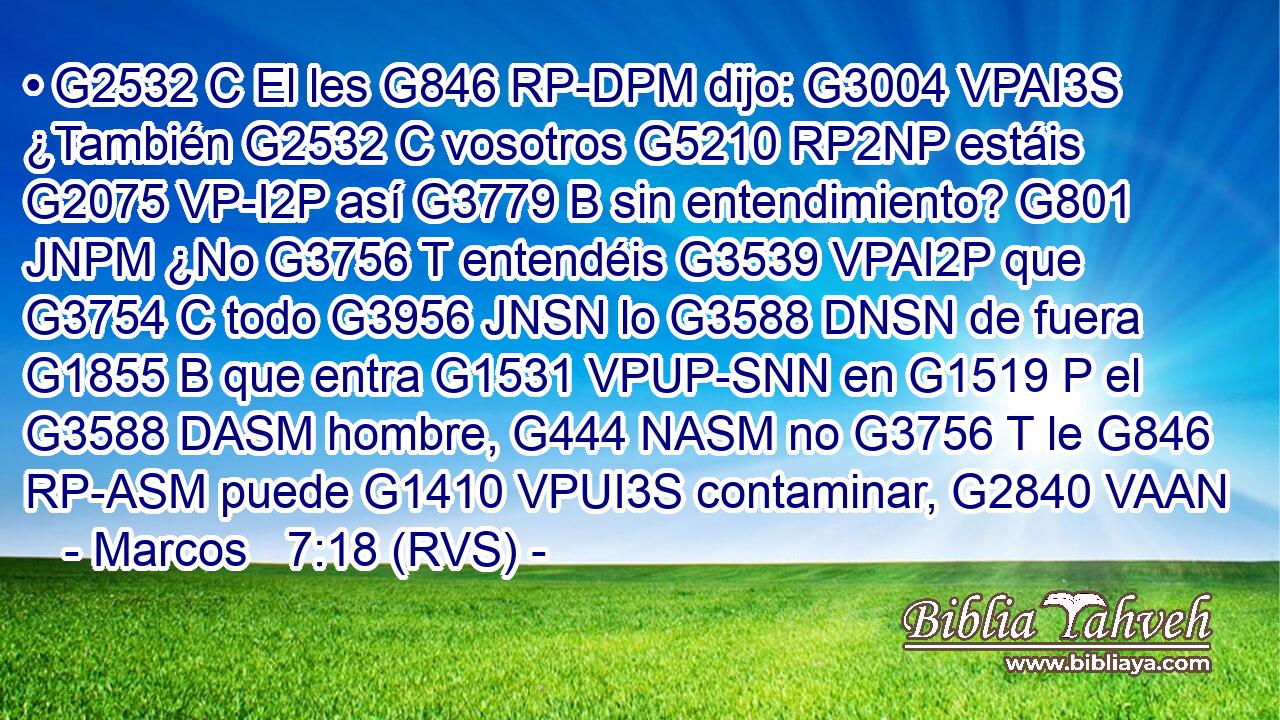 • G2532 C El les G846 RP-DPM dijo: G3004 VPAI3S ¿También G2532 C vosotros G5210 RP2NP estáis G2075 VP-I2P así G3779 B sin entendimiento? G801 JNPM ¿No G3756 T entendéis G3539 VPAI2P que G3754 C todo G3956 JNSN lo G3588 DNSN de fuera G1855 B que entra G1531 VPUP-SNN en G1519 P el G3588 DASM hombre, G444 NASM no G3756 T le G846 RP-ASM puede G1410 VPUI3S contaminar, G2840 VAAN 