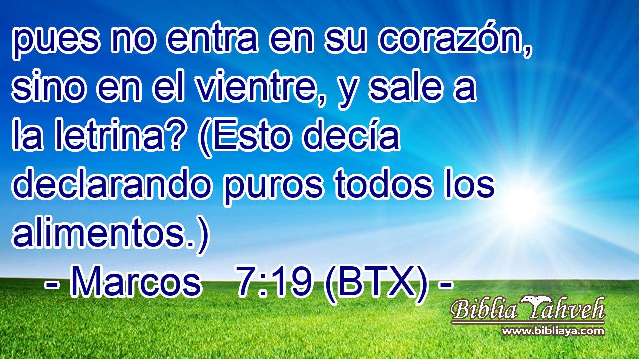 pues no entra en su corazón, sino en el vientre, y sale a la letrina? (Esto decía declarando puros todos los alimentos.)