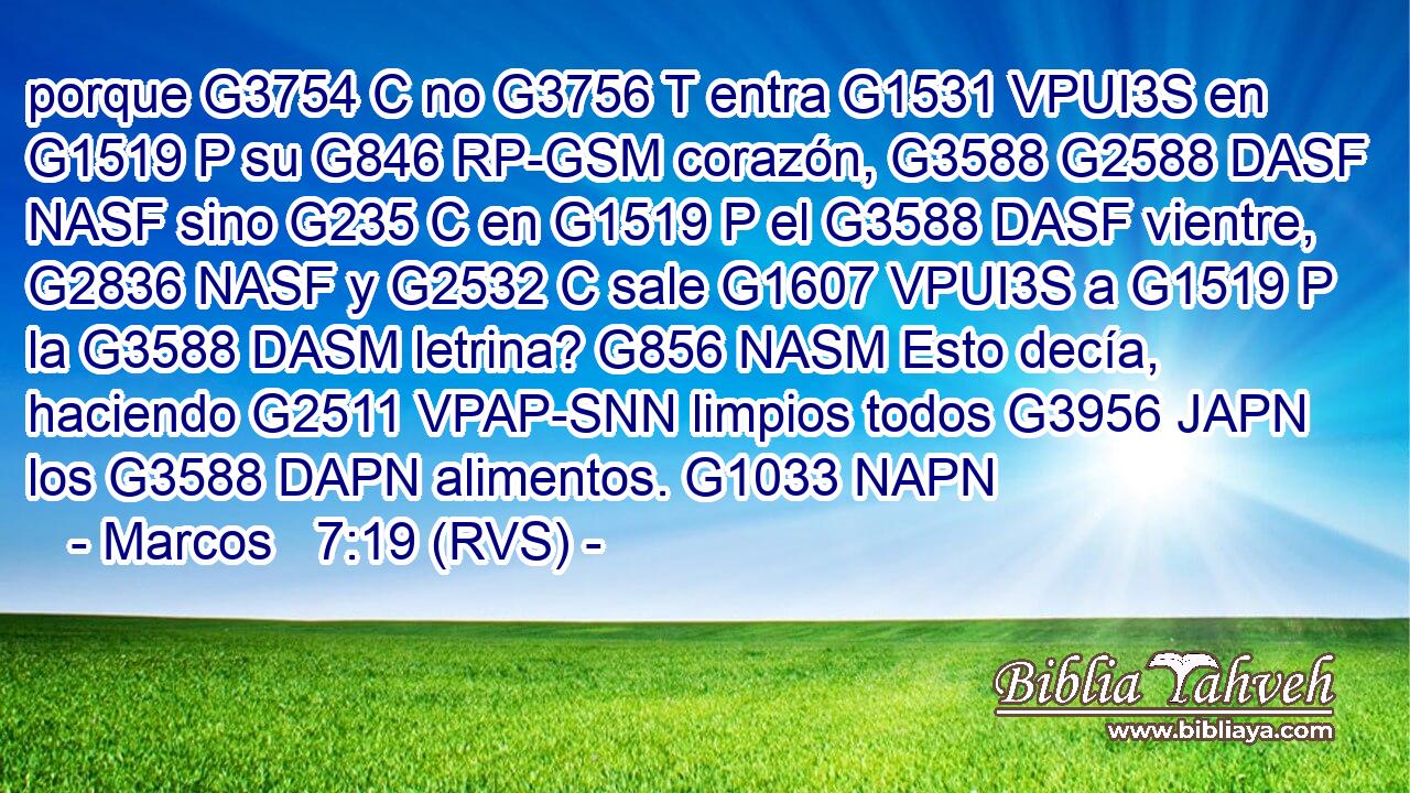 porque G3754 C no G3756 T entra G1531 VPUI3S en G1519 P su G846 RP-GSM corazón, G3588 G2588 DASF NASF sino G235 C en G1519 P el G3588 DASF vientre, G2836 NASF y G2532 C sale G1607 VPUI3S a G1519 P la G3588 DASM letrina? G856 NASM Esto decía, haciendo G2511 VPAP-SNN limpios todos G3956 JAPN los G3588 DAPN alimentos. G1033 NAPN