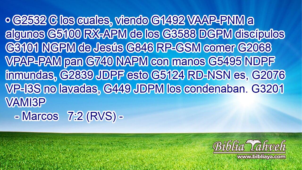 • G2532 C los cuales, viendo G1492 VAAP-PNM a algunos G5100 RX-APM de los G3588 DGPM discípulos G3101 NGPM de Jesús G846 RP-GSM comer G2068 VPAP-PAM pan G740 NAPM con manos G5495 NDPF inmundas, G2839 JDPF esto G5124 RD-NSN es, G2076 VP-I3S no lavadas, G449 JDPM los condenaban. G3201 VAMI3P 