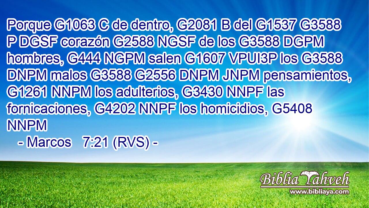 Porque G1063 C de dentro, G2081 B del G1537 G3588 P DGSF corazón G2588 NGSF de los G3588 DGPM hombres, G444 NGPM salen G1607 VPUI3P los G3588 DNPM malos G3588 G2556 DNPM JNPM pensamientos, G1261 NNPM los adulterios, G3430 NNPF las fornicaciones, G4202 NNPF los homicidios, G5408 NNPM 